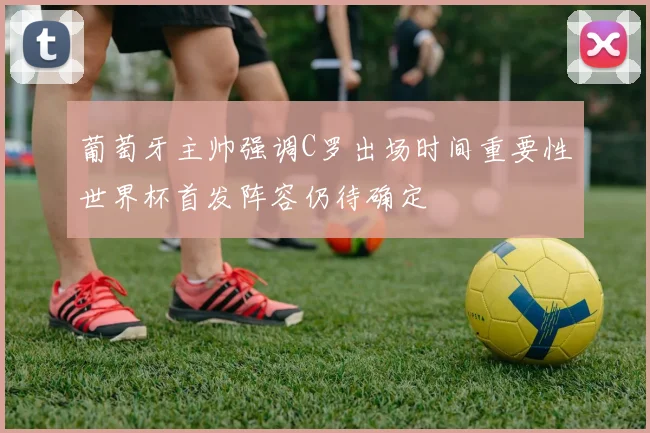 葡萄牙主帅强调C罗出场时间重要性世界杯首发阵容仍待确定