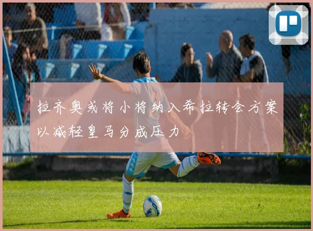 拉齐奥或将小将纳入希拉转会方案以减轻皇马分成压力