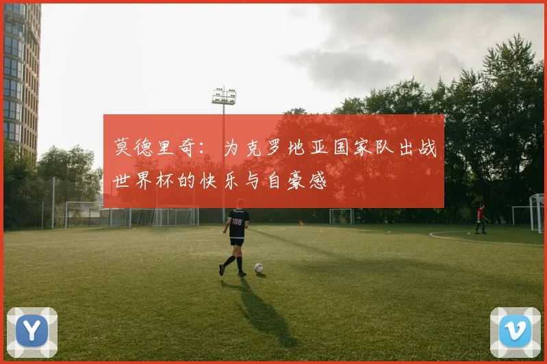 莫德里奇：为克罗地亚国家队出战世界杯的快乐与自豪感