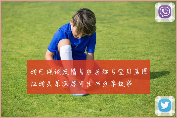 姆巴佩谈友情与经历称与登贝莱图拉姆关系深厚可出书分享故事