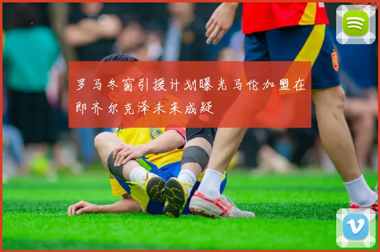 罗马冬窗引援计划曝光马伦加盟在即齐尔克泽未来成疑
