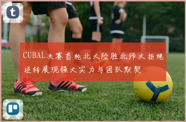 CUBAL决赛首轮北大险胜北师大拒绝逆转展现强大实力与团队默契