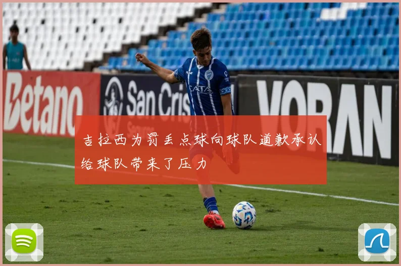 吉拉西为罚丢点球向球队道歉承认给球队带来了压力