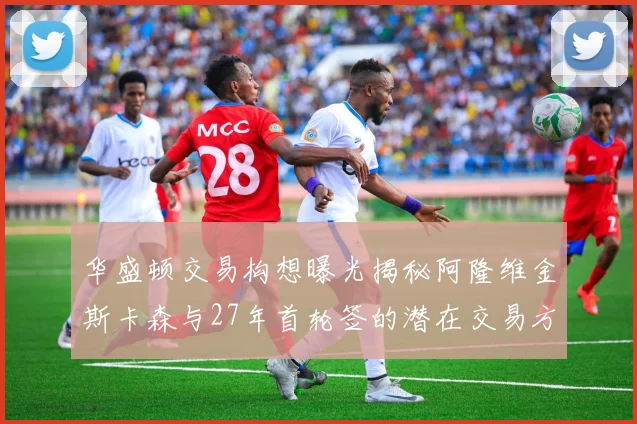 华盛顿交易构想曝光揭秘阿隆维金斯卡森与27年首轮签的潜在交易方案