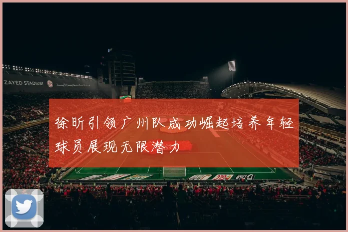 徐昕引领广州队成功崛起培养年轻球员展现无限潜力