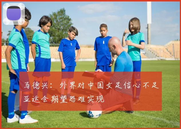 马德兴：外界对中国女足信心不足亚运会期望恐难实现