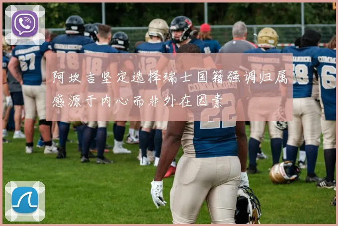 阿坎吉坚定选择瑞士国籍强调归属感源于内心而非外在因素