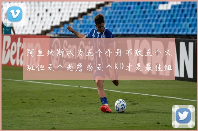 阿里纳斯认为五个乔丹不敌五个文班但五个老詹或五个KD才是最佳组合