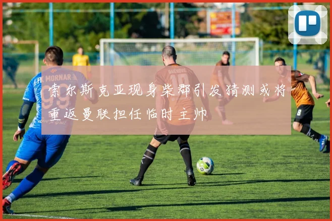 索尔斯克亚现身柴郡引发猜测或将重返曼联担任临时主帅