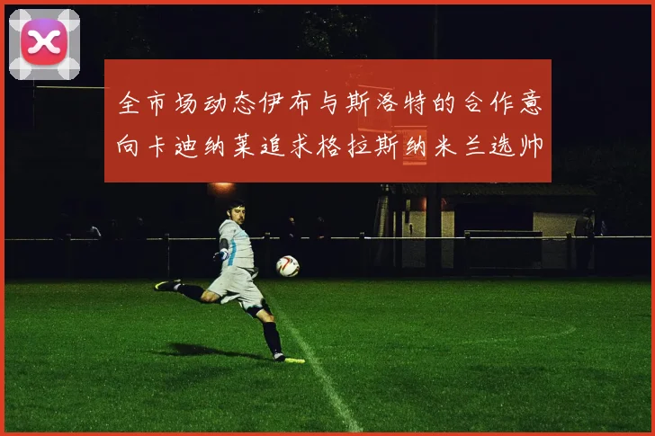 全市场动态伊布与斯洛特的合作意向卡迪纳莱追求格拉斯纳米兰选帅困境加剧