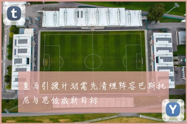 皇马引援计划需先清理阵容巴斯托尼与恩佐成新目标