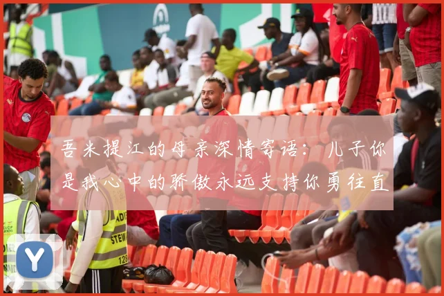 吾米提江的母亲深情寄语：儿子你是我心中的骄傲永远支持你勇往直前！