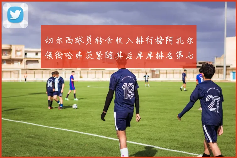 切尔西球员转会收入排行榜阿扎尔领衔哈弗茨紧随其后库库排名第七