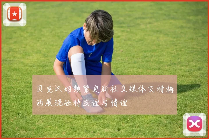 贝克汉姆频繁更新社交媒体艾特梅西展现独特友谊与情谊