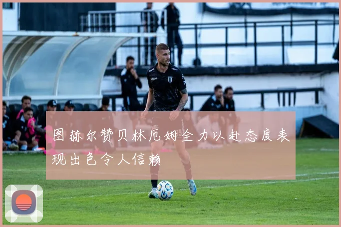 图赫尔赞贝林厄姆全力以赴态度表现出色令人信赖