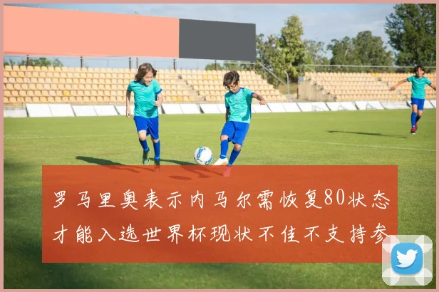 罗马里奥表示内马尔需恢复80状态才能入选世界杯现状不佳不支持参赛