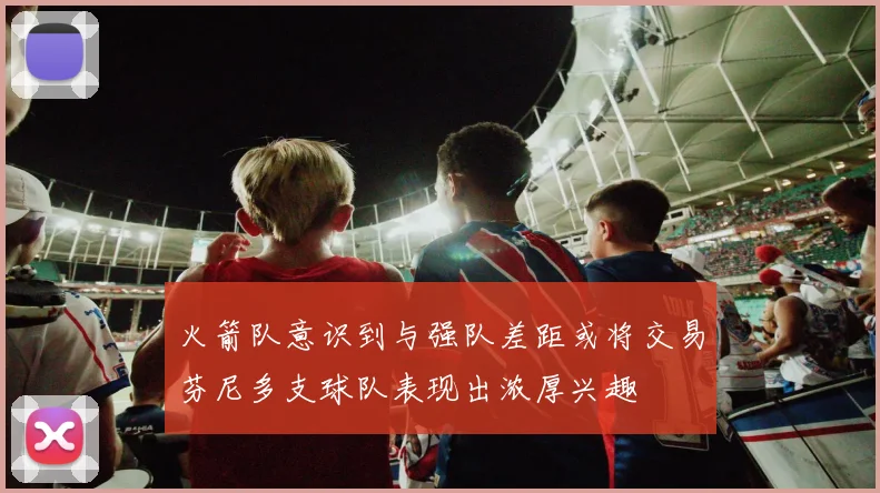 火箭队意识到与强队差距或将交易芬尼多支球队表现出浓厚兴趣