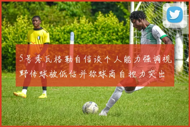 5号秀瓦格勒自信谈个人能力强调视野传球被低估并称球商自控力突出