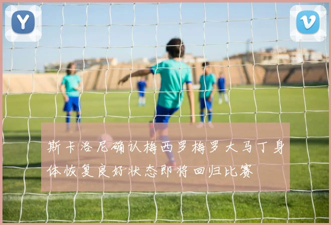 斯卡洛尼确认梅西罗梅罗大马丁身体恢复良好状态即将回归比赛