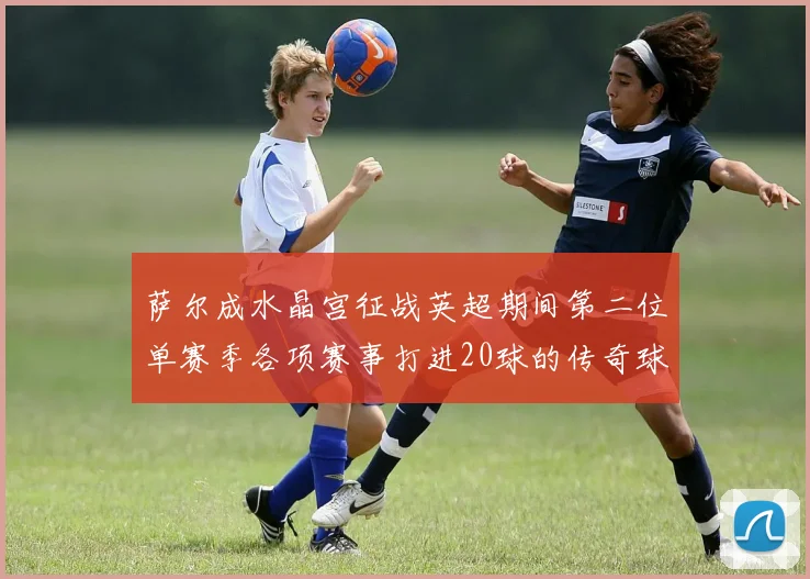 萨尔成水晶宫征战英超期间第二位单赛季各项赛事打进20球的传奇球员